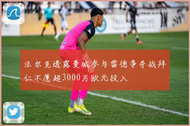 法尔克透露曼城参与雷德争夺战拜仁不愿超3000万欧元投入