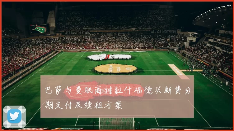 巴萨与曼联商讨拉什福德买断费分期支付及续租方案