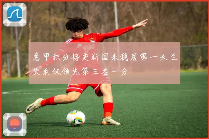 意甲积分榜更新国米稳居第一米兰失利仅领先第三名一分
