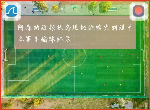 阿森纳近期状态堪忧连续失利追平本赛季输球纪录