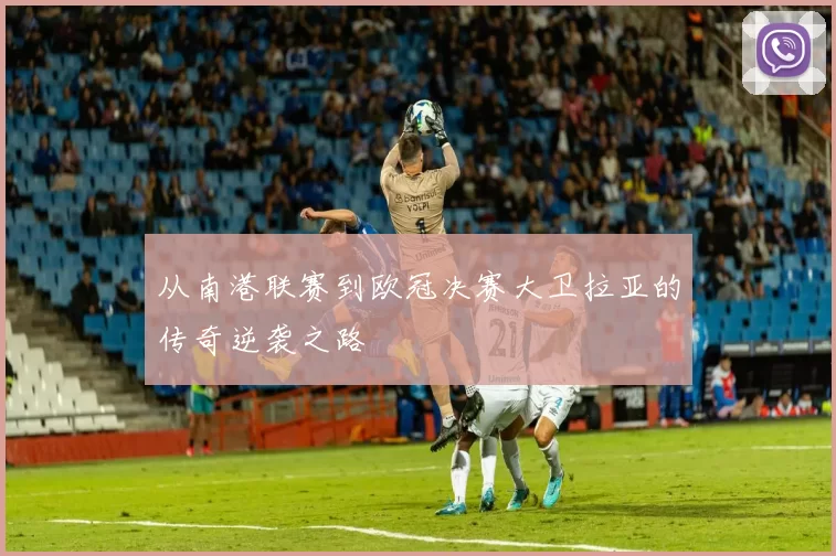 从南港联赛到欧冠决赛大卫拉亚的传奇逆袭之路