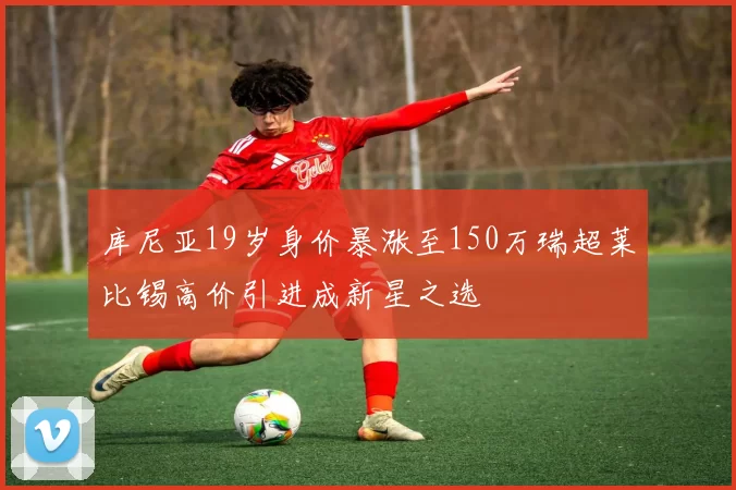 库尼亚19岁身价暴涨至150万瑞超莱比锡高价引进成新星之选