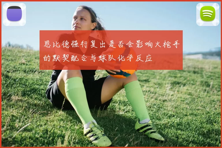 恩比德强行复出是否会影响火枪手的默契配合与球队化学反应