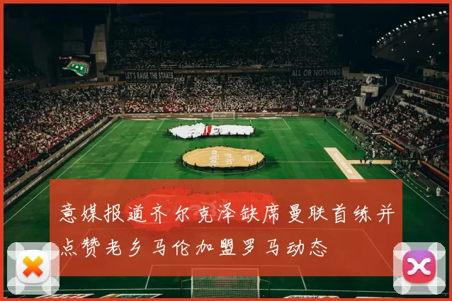 意媒报道齐尔克泽缺席曼联首练并点赞老乡马伦加盟罗马动态