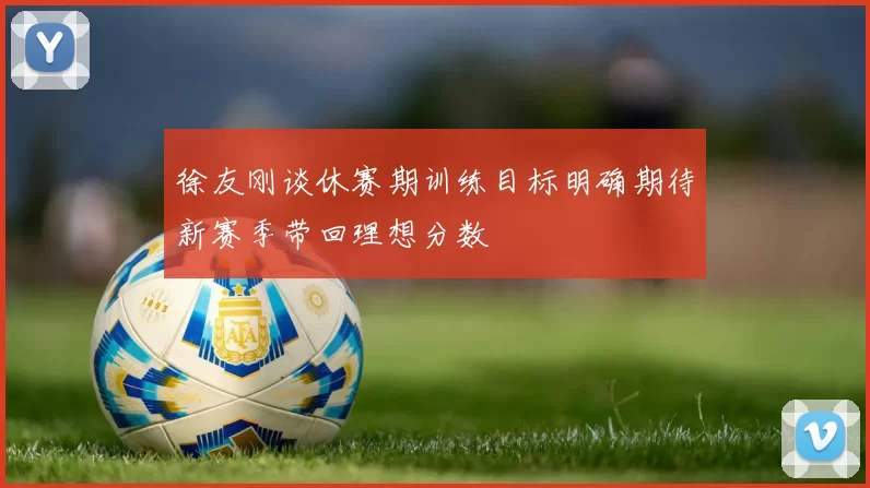 徐友刚谈休赛期训练目标明确期待新赛季带回理想分数