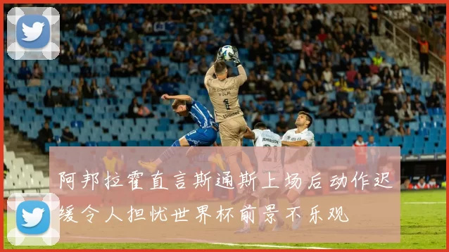 阿邦拉霍直言斯通斯上场后动作迟缓令人担忧世界杯前景不乐观
