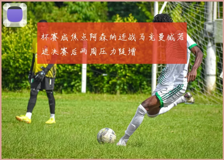 杯赛成焦点阿森纳连战马竞曼城若进决赛后两周压力陡增
