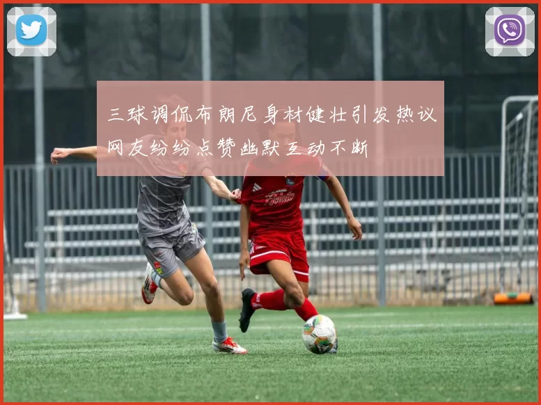 三球调侃布朗尼身材健壮引发热议网友纷纷点赞幽默互动不断