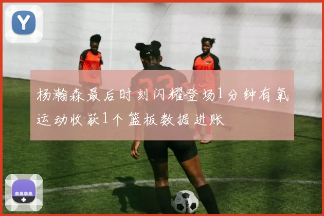 杨瀚森最后时刻闪耀登场1分钟有氧运动收获1个篮板数据进账