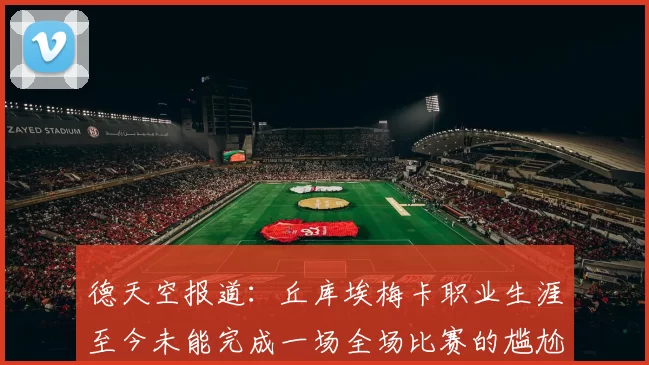 德天空报道：丘库埃梅卡职业生涯至今未能完成一场全场比赛的尴尬纪录