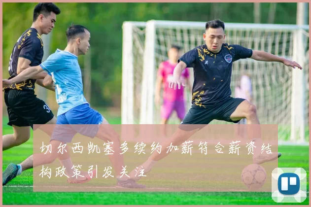 切尔西凯塞多续约加薪符合薪资结构政策引发关注