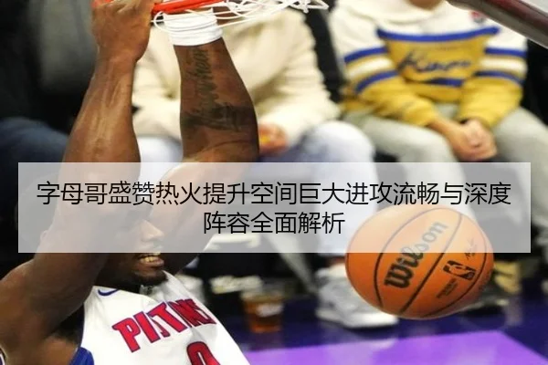 字母哥盛赞热火提升空间巨大进攻流畅与深度阵容全面解析（jiuyou）